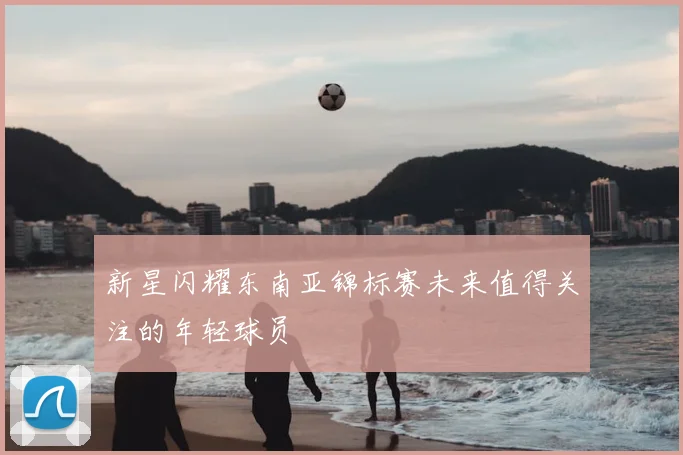 新星闪耀东南亚锦标赛未来值得关注的年轻球员